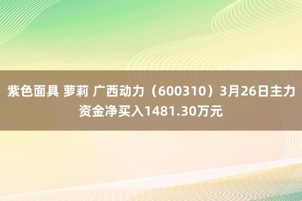 紫色面具 萝莉 广西动力（600310）3月26日主力资金净买入1481.30万元