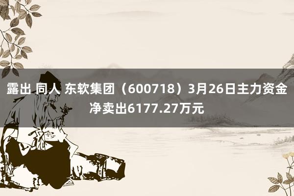 露出 同人 东软集团（600718）3月26日主力资金净卖出6177.27万元