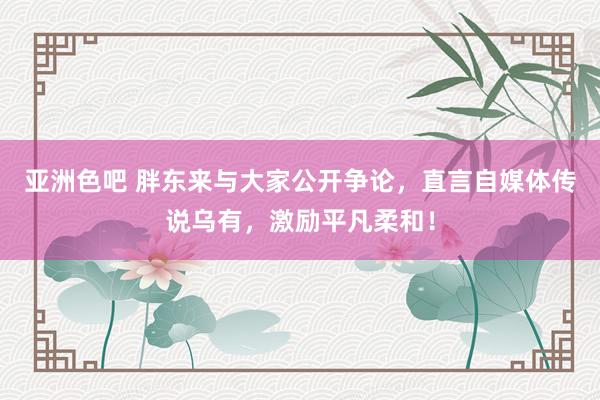 亚洲色吧 胖东来与大家公开争论，直言自媒体传说乌有，激励平凡柔和！