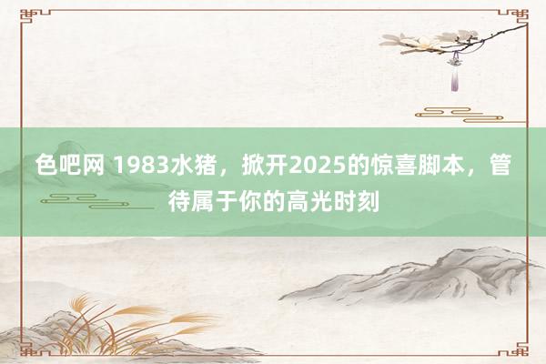 色吧网 1983水猪，掀开2025的惊喜脚本，管待属于你的高光时刻