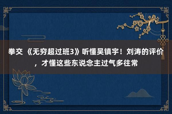 拳交 《无穷超过班3》听懂吴镇宇！刘涛的评价，才懂这些东说念主过气多往常