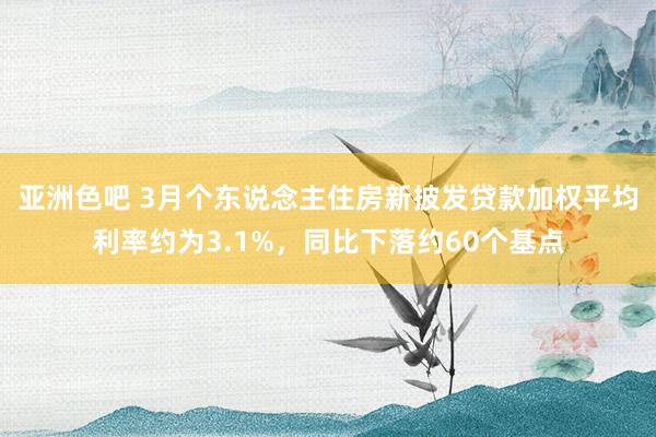 亚洲色吧 3月个东说念主住房新披发贷款加权平均利率约为3.1%，同比下落约60个基点