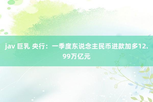 jav 巨乳 央行：一季度东说念主民币进款加多12.99万亿元