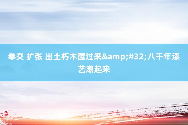 拳交 扩张 出土朽木醒过来&#32;八千年漆艺潮起来