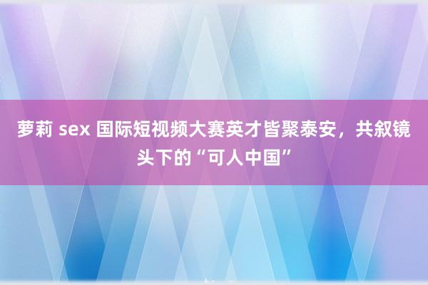 萝莉 sex 国际短视频大赛英才皆聚泰安，共叙镜头下的“可人中国”