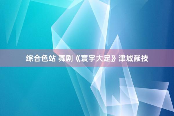 综合色站 舞剧《寰宇大足》津城献技