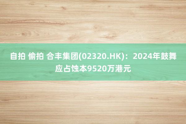 自拍 偷拍 合丰集团(02320.HK)：2024年鼓舞应占蚀本9520万港元