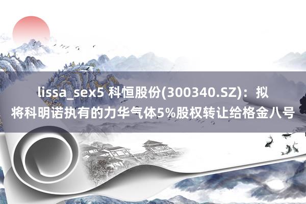 lissa_sex5 科恒股份(300340.SZ)：拟将科明诺执有的力华气体5%股权转让给格金八号