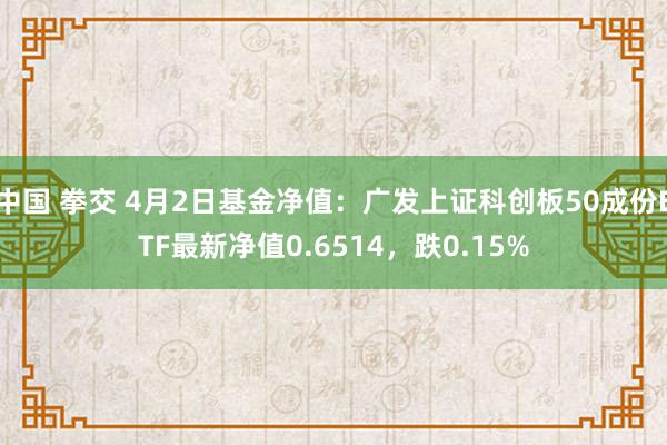 中国 拳交 4月2日基金净值：广发上证科创板50成份ETF最新净值0.6514，跌0.15%