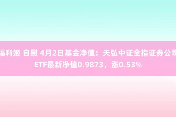 福利姬 自慰 4月2日基金净值：天弘中证全指证券公司ETF最新净值0.9873，涨0.53%