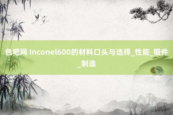 色吧网 Inconel600的材料口头与选择_性能_锻件_制造