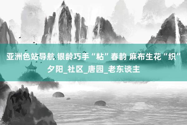 亚洲色站导航 银龄巧手“粘”春韵 麻布生花“织”夕阳_社区_唐园_老东谈主