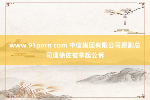 www 91porn com 中信集团有限公司原副总司理徐佐被拿起公诉