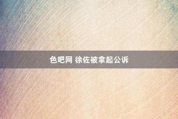 色吧网 徐佐被拿起公诉