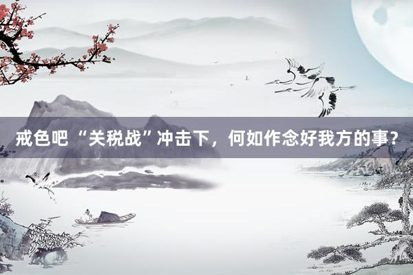 戒色吧 “关税战”冲击下，何如作念好我方的事？