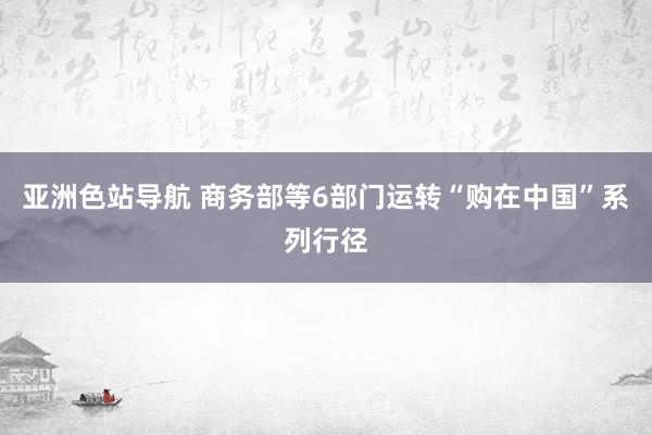 亚洲色站导航 商务部等6部门运转“购在中国”系列行径