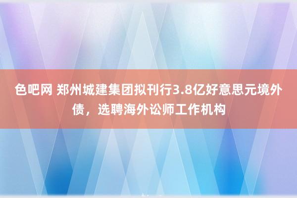 色吧网 郑州城建集团拟刊行3.8亿好意思元境外债，选聘海外讼师工作机构
