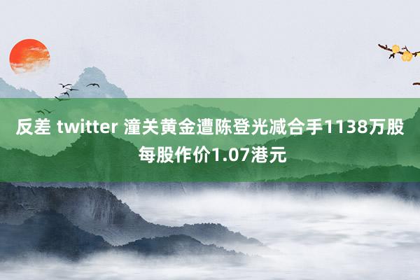 反差 twitter 潼关黄金遭陈登光减合手1138万股 每股作价1.07港元