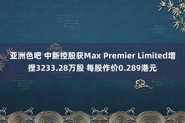亚洲色吧 中新控股获Max Premier Limited增捏3233.28万股 每股作价0.289港元