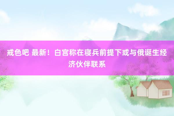 戒色吧 最新！白宫称在寝兵前提下或与俄诞生经济伙伴联系