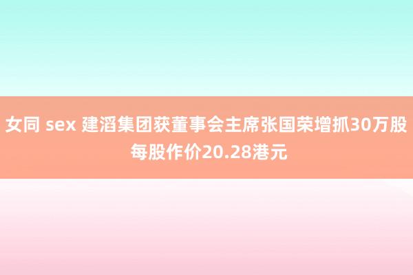 女同 sex 建滔集团获董事会主席张国荣增抓30万股 每股作价20.28港元