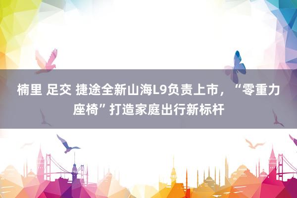 楠里 足交 捷途全新山海L9负责上市，“零重力座椅”打造家庭出行新标杆