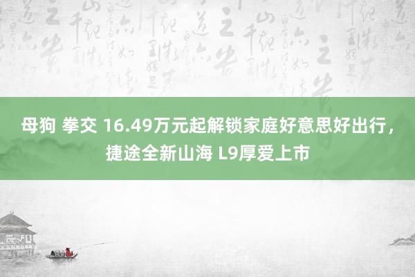 母狗 拳交 16.49万元起解锁家庭好意思好出行，捷途全新山海 L9厚爱上市