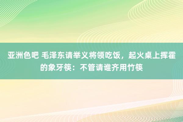 亚洲色吧 毛泽东请举义将领吃饭，起火桌上挥霍的象牙筷：不管请谁齐用竹筷