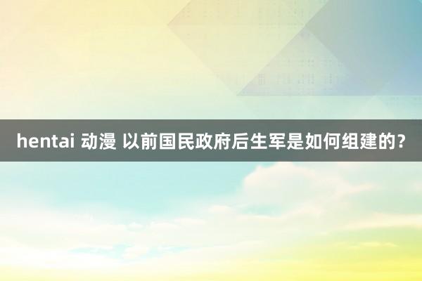 hentai 动漫 以前国民政府后生军是如何组建的？