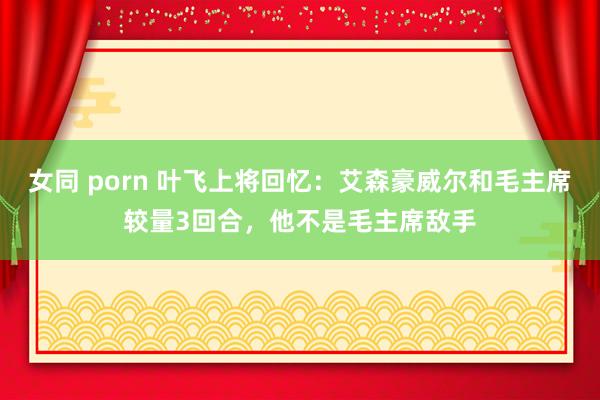 女同 porn 叶飞上将回忆：艾森豪威尔和毛主席较量3回合，他不是毛主席敌手