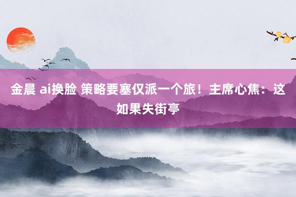 金晨 ai换脸 策略要塞仅派一个旅！主席心焦：这如果失街亭