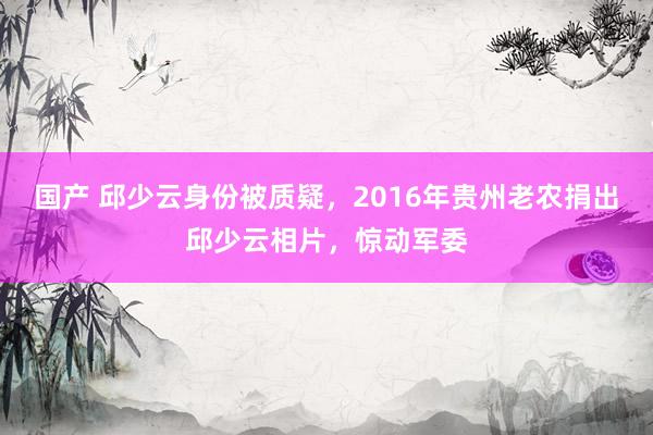 国产 邱少云身份被质疑，2016年贵州老农捐出邱少云相片，惊动军委
