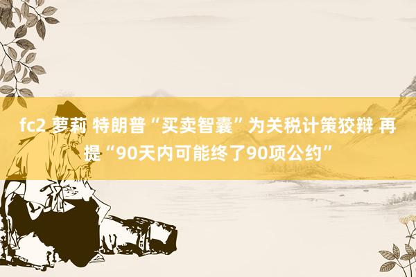 fc2 萝莉 特朗普“买卖智囊”为关税计策狡辩 再提“90天内可能终了90项公约”