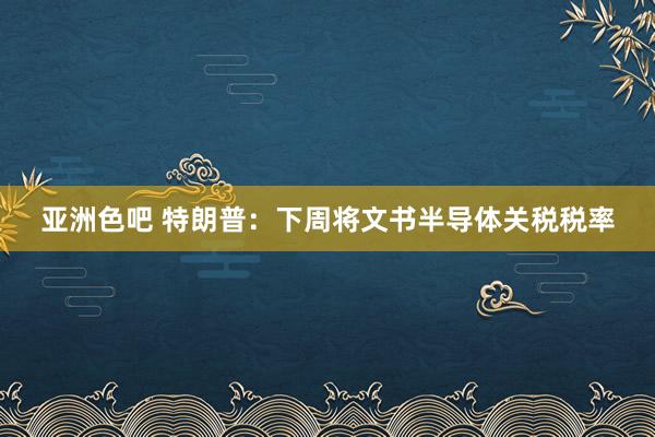 亚洲色吧 特朗普：下周将文书半导体关税税率