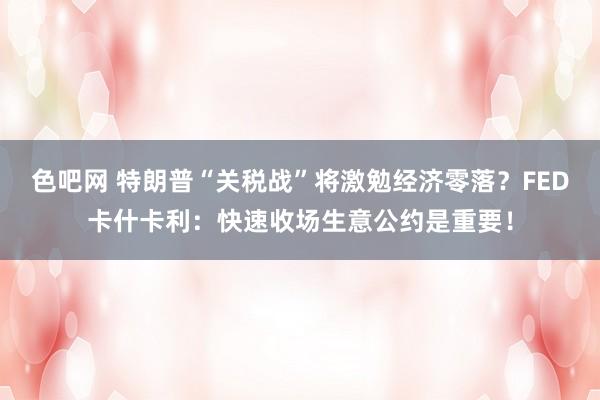 色吧网 特朗普“关税战”将激勉经济零落？FED卡什卡利：快速收场生意公约是重要！