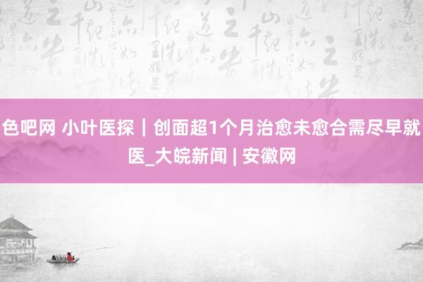 色吧网 小叶医探｜创面超1个月治愈未愈合需尽早就医_大皖新闻 | 安徽网