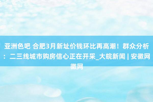 亚洲色吧 合肥3月新址价钱环比再高潮！群众分析：二三线城市购房信心正在开采_大皖新闻 | 安徽网