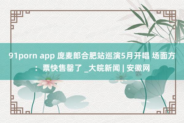 91porn app 庞麦郎合肥站巡演5月开唱 场面方：票快售罄了 _大皖新闻 | 安徽网