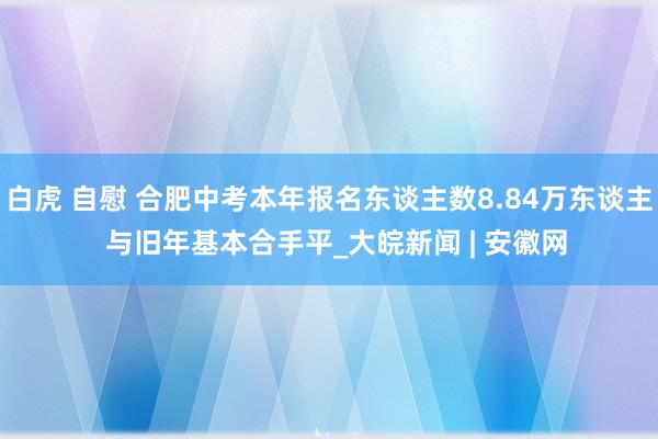 白虎 自慰 合肥中考本年报名东谈主数8.84万东谈主  与旧年基本合手平_大皖新闻 | 安徽网