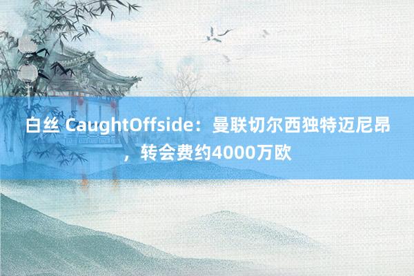 白丝 CaughtOffside：曼联切尔西独特迈尼昂，转会费约4000万欧