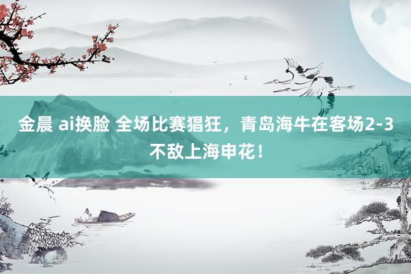 金晨 ai换脸 全场比赛猖狂，青岛海牛在客场2-3不敌上海申花！
