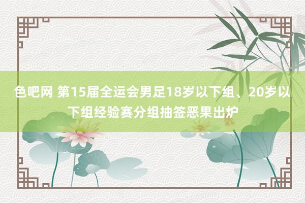 色吧网 第15届全运会男足18岁以下组、20岁以下组经验赛分组抽签恶果出炉