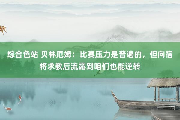 综合色站 贝林厄姆：比赛压力是普遍的，但向宿将求教后流露到咱们也能逆转