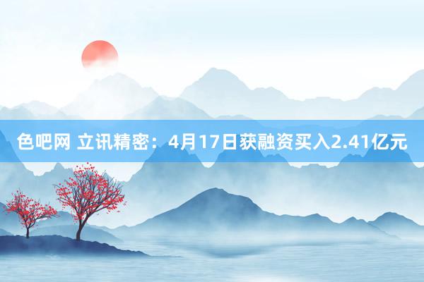 色吧网 立讯精密：4月17日获融资买入2.41亿元