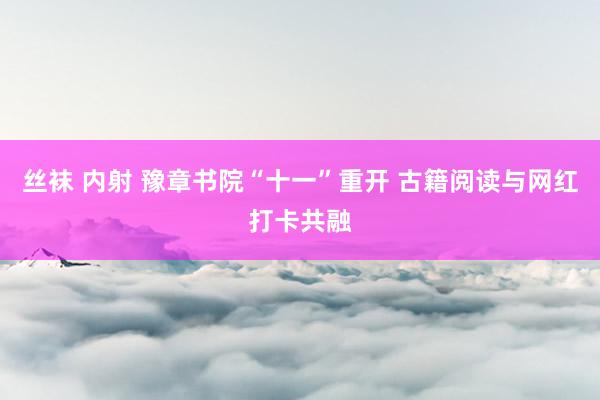 丝袜 内射 豫章书院“十一”重开 古籍阅读与网红打卡共融
