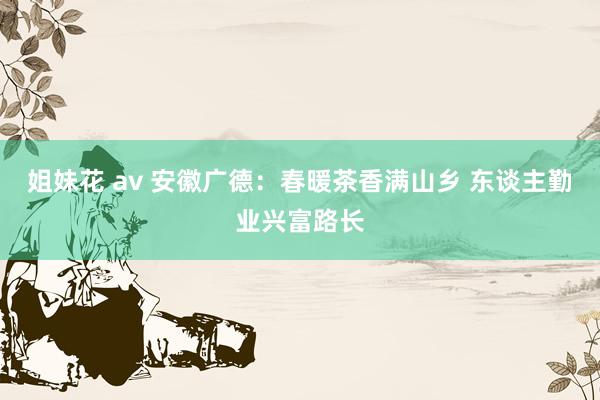 姐妹花 av 安徽广德：春暖茶香满山乡 东谈主勤业兴富路长