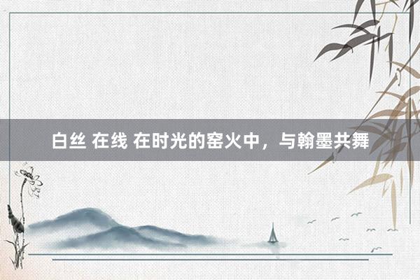 白丝 在线 在时光的窑火中，与翰墨共舞