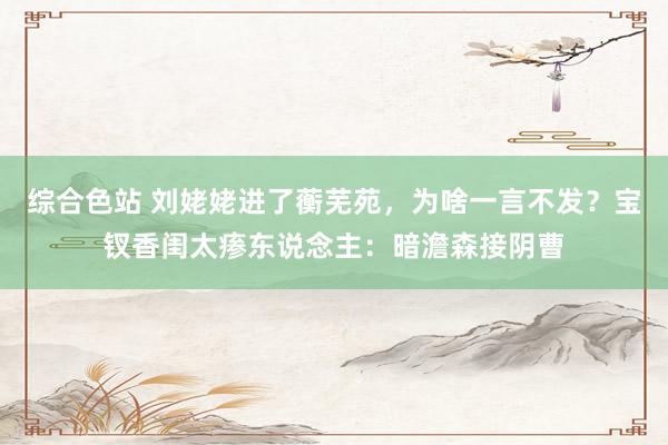综合色站 刘姥姥进了蘅芜苑，为啥一言不发？宝钗香闺太瘆东说念主：暗澹森接阴曹