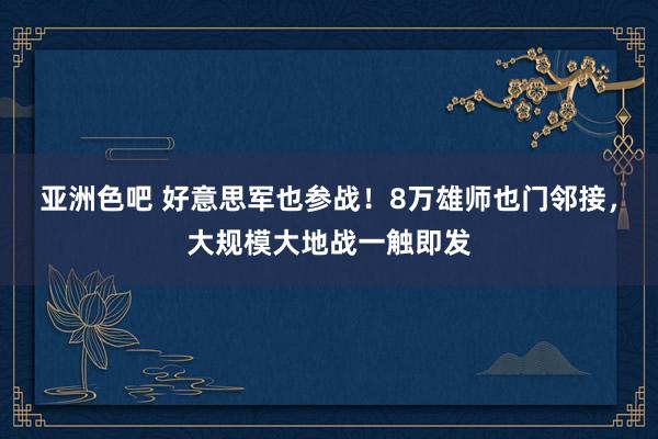 亚洲色吧 好意思军也参战！8万雄师也门邻接，大规模大地战一触即发