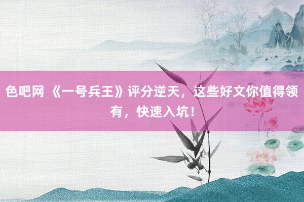 色吧网 《一号兵王》评分逆天，这些好文你值得领有，快速入坑！